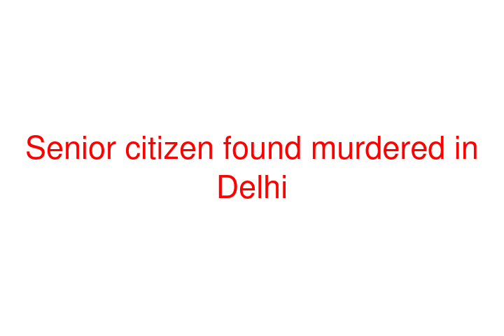 Senior citizen found murdered in Delhi