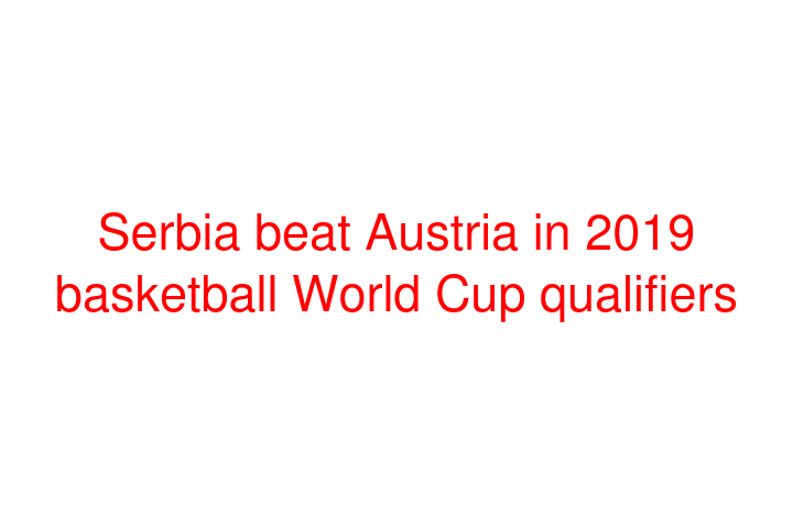 Serbia beat Austria in 2019 basketball World Cup qualifiers