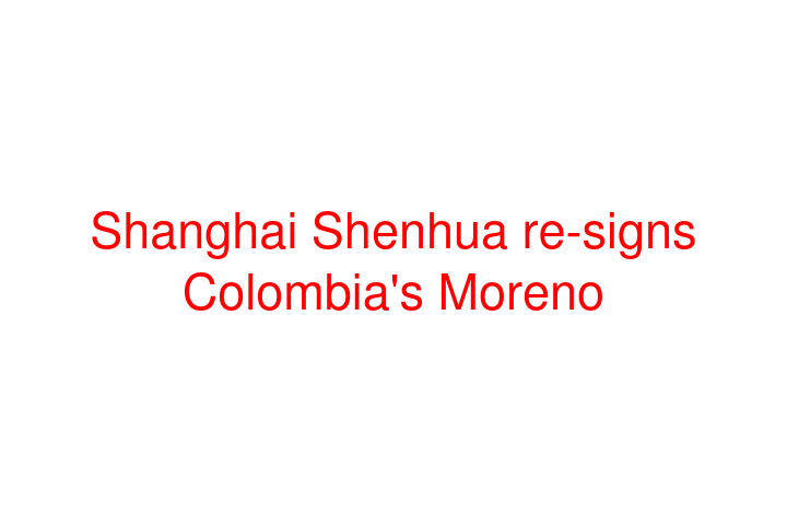 Shanghai Shenhua re-signs Colombia's Moreno