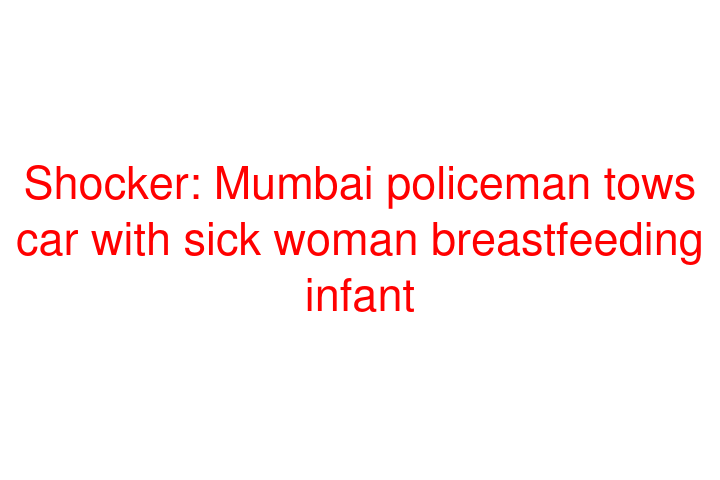 Shocker: Mumbai policeman tows car with sick woman breastfeeding infant