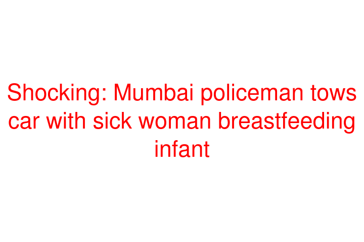 Shocking: Mumbai policeman tows car with sick woman breastfeeding infant