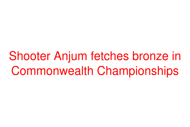 Shooter Anjum fetches bronze in Commonwealth Championships