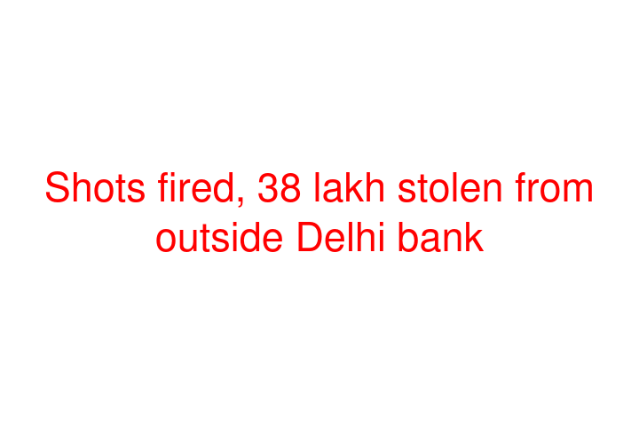 Shots fired, 38 lakh stolen from outside Delhi bank