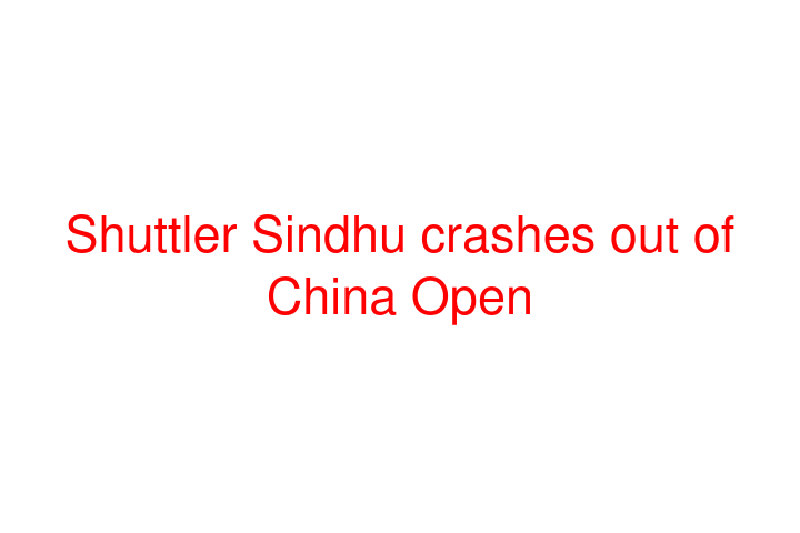 Shuttler Sindhu crashes out of China Open