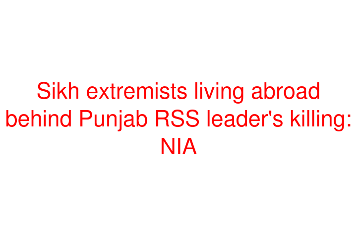 Sikh extremists living abroad behind Punjab RSS leader's killing: NIA