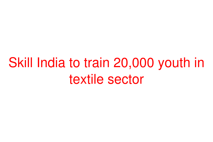 Skill India to train 20,000 youth in textile sector