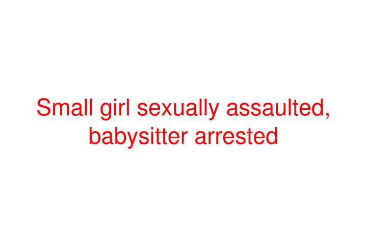 Small girl sexually assaulted, babysitter arrested