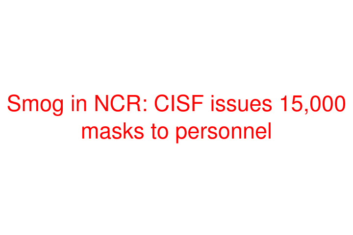 Smog in NCR: CISF issues 15,000 masks to personnel