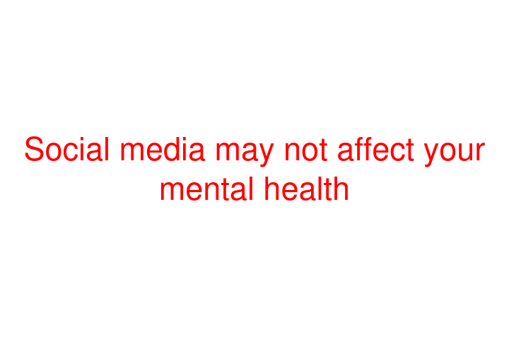 Social media may not affect your mental health