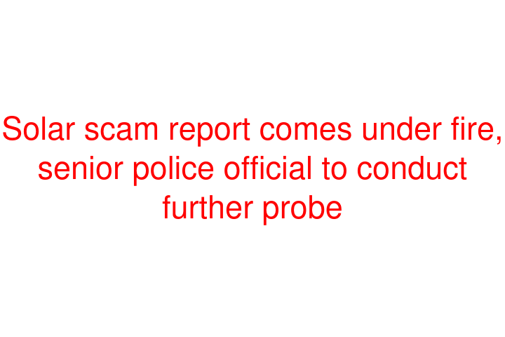 Solar scam report comes under fire, senior police official to conduct further probe