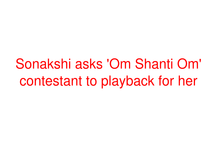 Sonakshi asks 'Om Shanti Om' contestant to playback for her