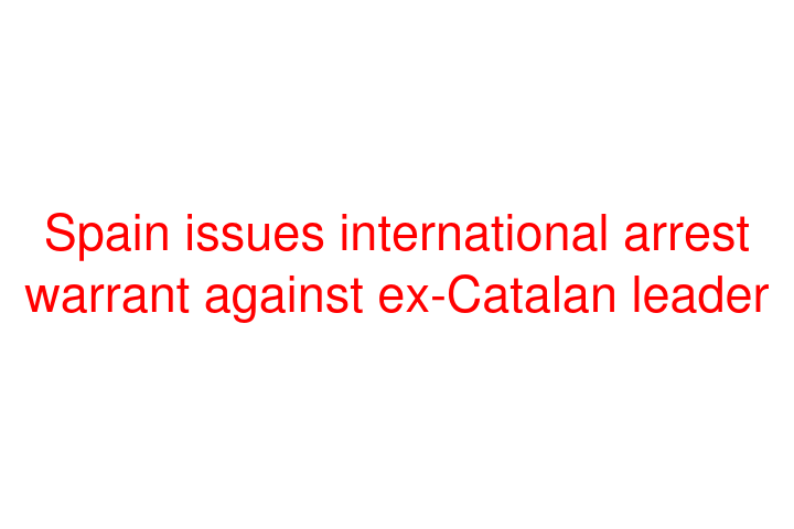 Spain issues international arrest warrant against ex-Catalan leader