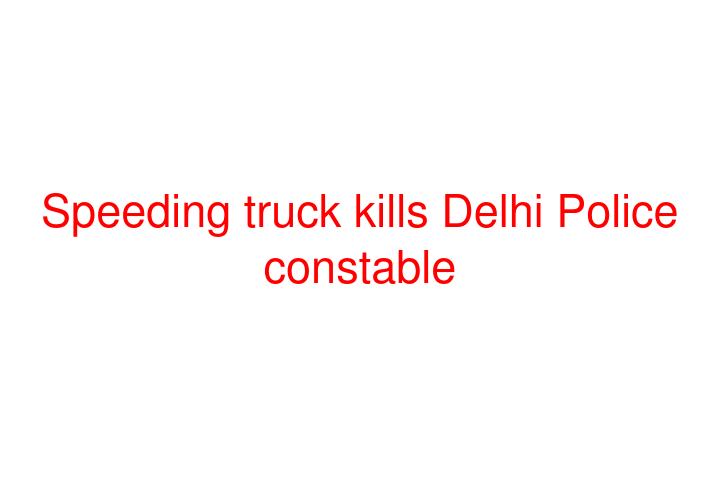 Speeding truck kills Delhi Police constable