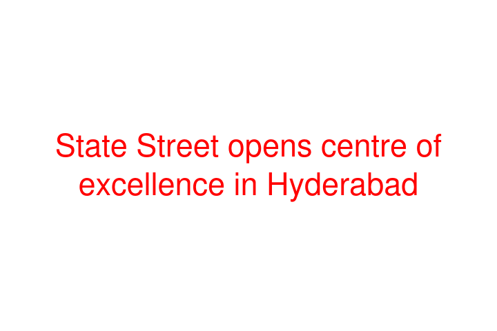 State Street opens centre of excellence in Hyderabad