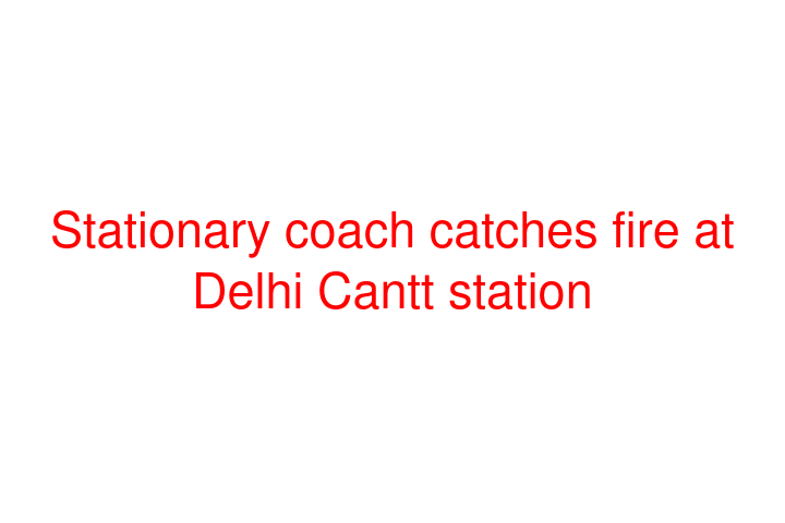 Stationary coach catches fire at Delhi Cantt station