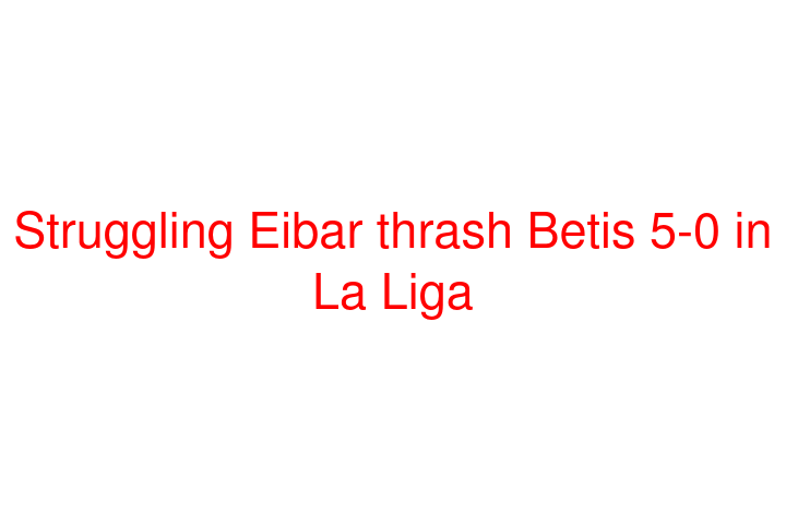 Struggling Eibar thrash Betis 5-0 in La Liga