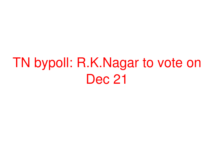 TN bypoll: R.K.Nagar to vote on Dec 21