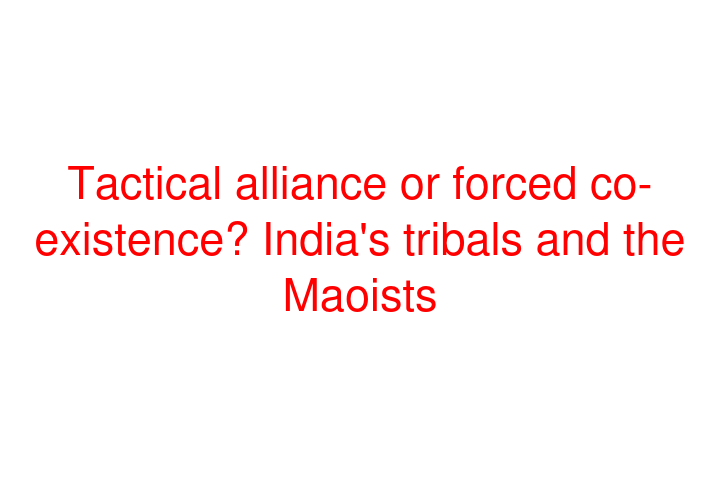 Tactical alliance or forced co-existence? India's tribals and the Maoists