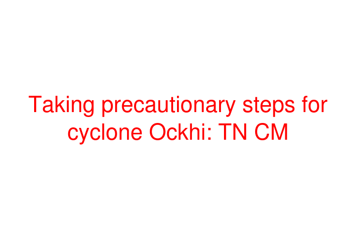 Taking precautionary steps for cyclone Ockhi: TN CM