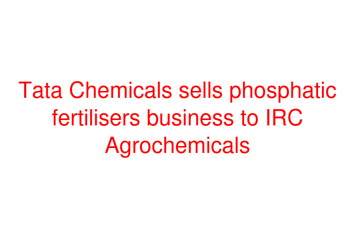 Tata Chemicals sells phosphatic fertilisers business to IRC Agrochemicals