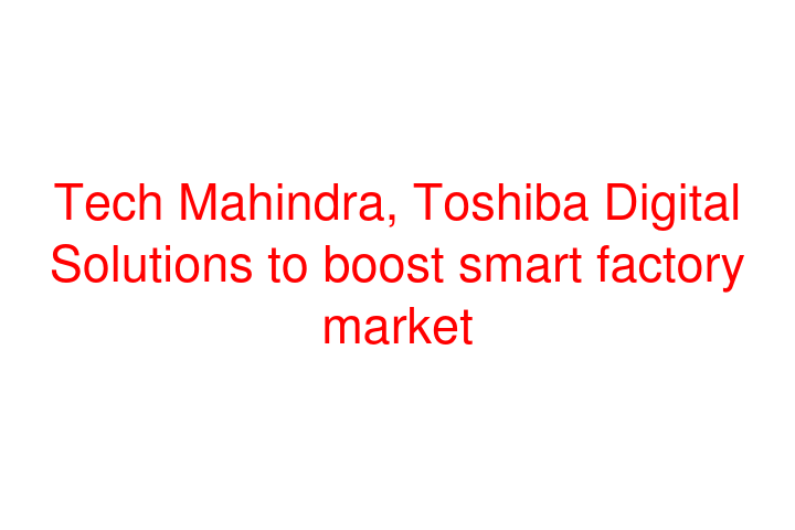 Tech Mahindra, Toshiba Digital Solutions to boost smart factory market