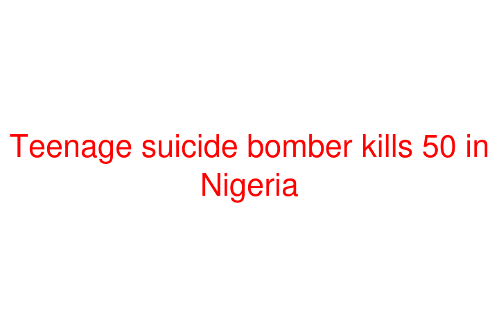 Teenage suicide bomber kills 50 in Nigeria