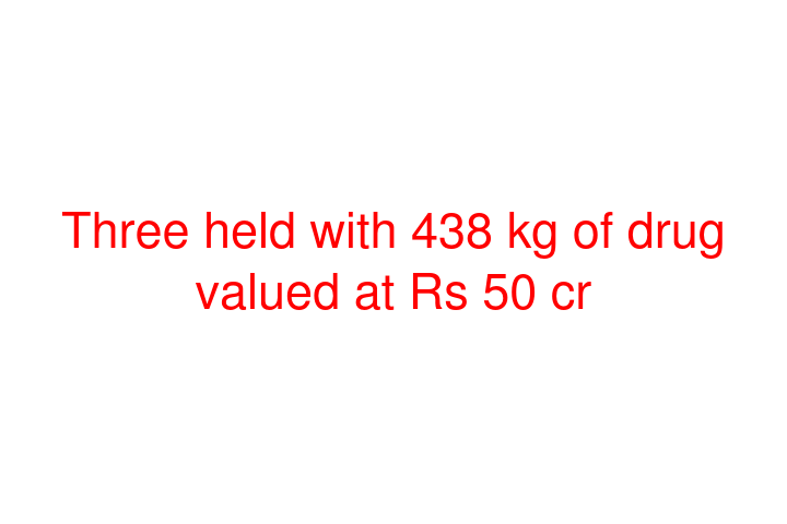 Three held with 438 kg of drug valued at Rs 50 cr