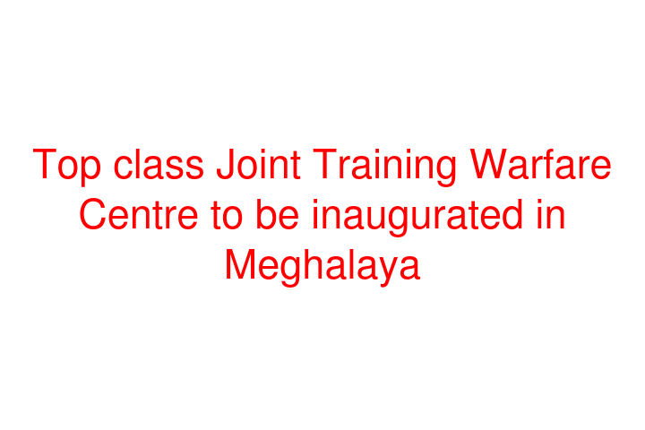Top class Joint Training Warfare Centre to be inaugurated in Meghalaya