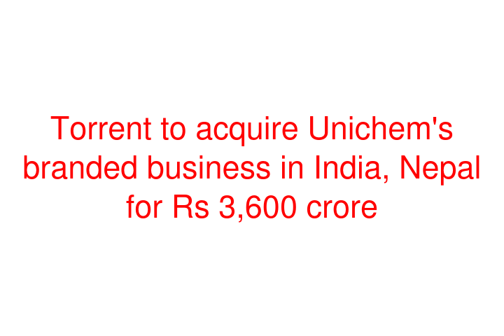 Torrent to acquire Unichem's branded business in India, Nepal for Rs 3,600 crore