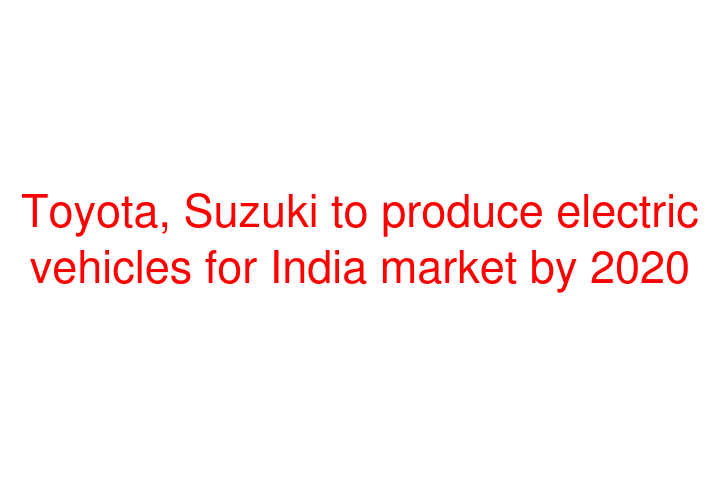 Toyota, Suzuki to produce electric vehicles for India market by 2020