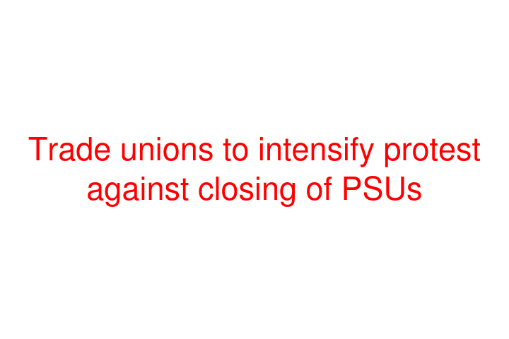 Trade unions to intensify protest against closing of PSUs