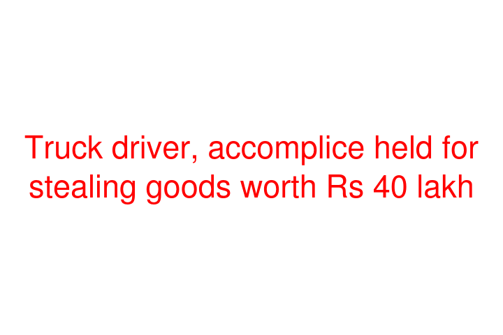 Truck driver, accomplice held for stealing goods worth Rs 40 lakh