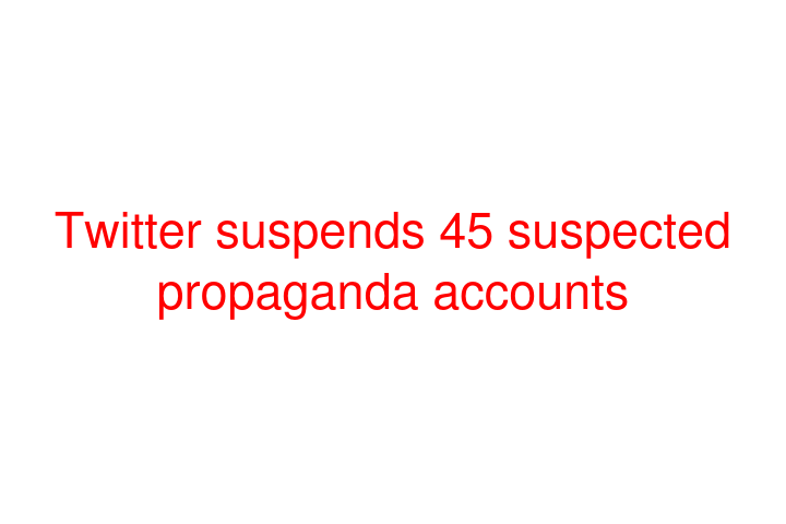 Twitter suspends 45 suspected propaganda accounts