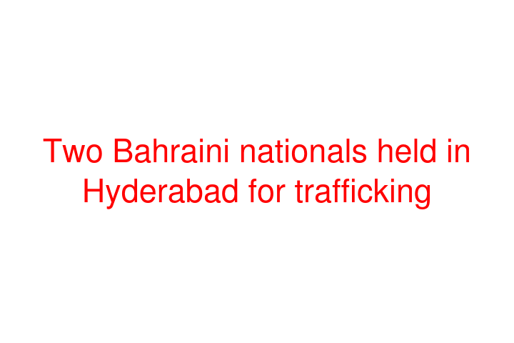 Two Bahraini nationals held in Hyderabad for trafficking