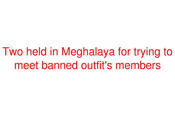 Two held in Meghalaya for trying to meet banned outfit's members