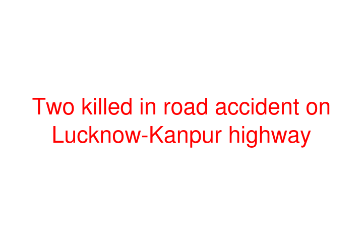 Two killed in road accident on Lucknow-Kanpur highway