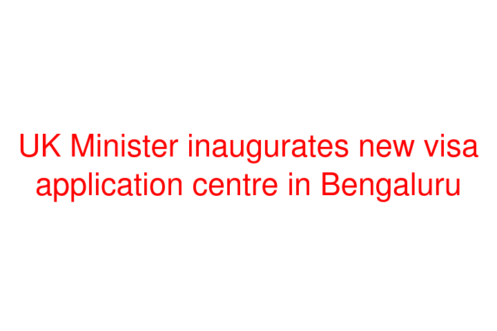 UK Minister inaugurates new visa application centre in Bengaluru