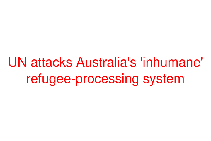 UN attacks Australia's 'inhumane' refugee-processing system