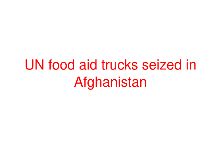 UN food aid trucks seized in Afghanistan