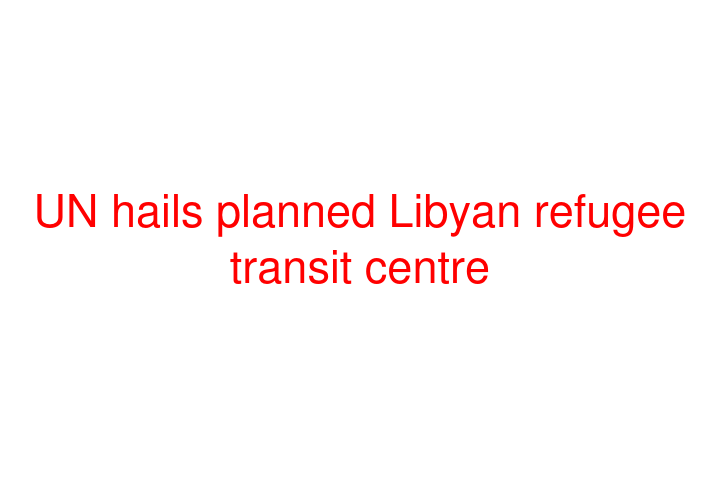 UN hails planned Libyan refugee transit centre