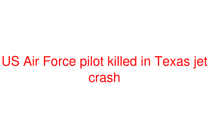 US Air Force pilot killed in Texas jet crash