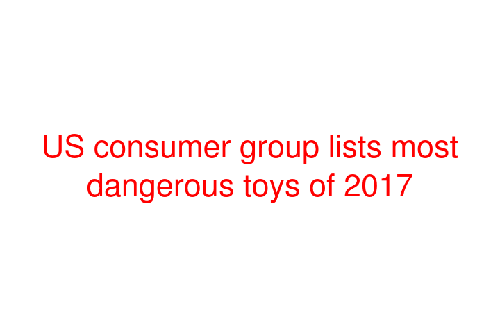 US consumer group lists most dangerous toys of 2017