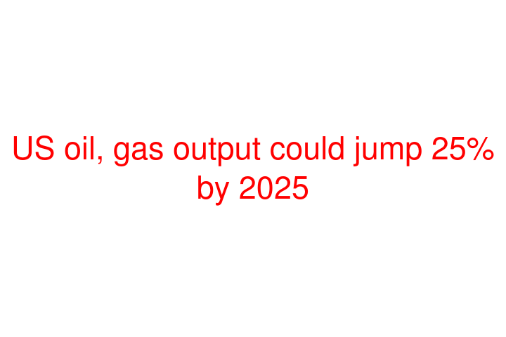 US oil, gas output could jump 25% by 2025