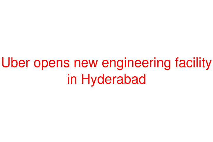 Uber opens new engineering facility in Hyderabad
