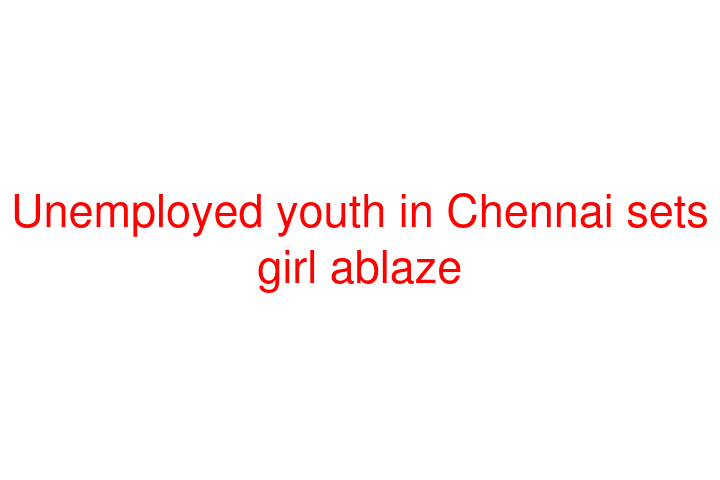 Unemployed youth in Chennai sets girl ablaze