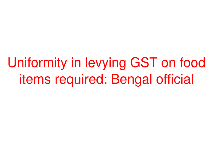 Uniformity in levying GST on food items required: Bengal official