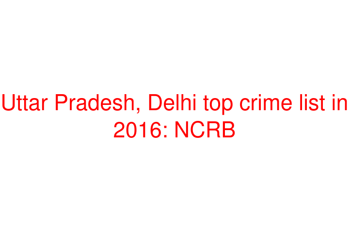 Uttar Pradesh, Delhi top crime list in 2016: NCRB