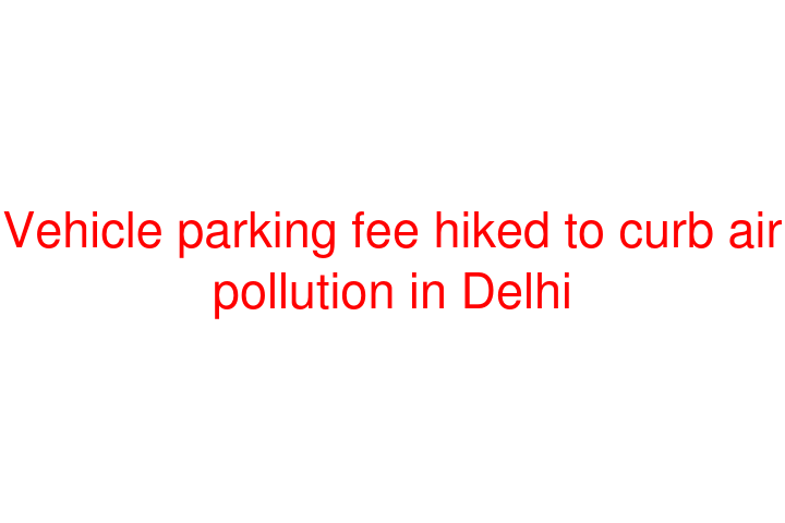 Vehicle parking fee hiked to curb air pollution in Delhi