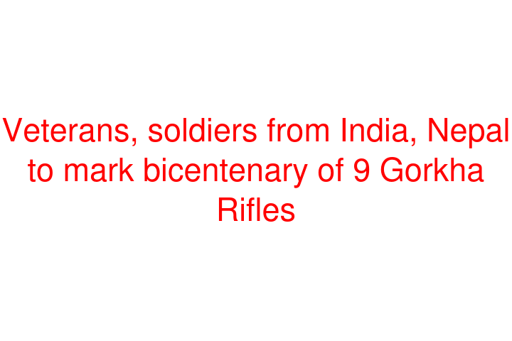 Veterans, soldiers from India, Nepal to mark bicentenary of 9 Gorkha Rifles