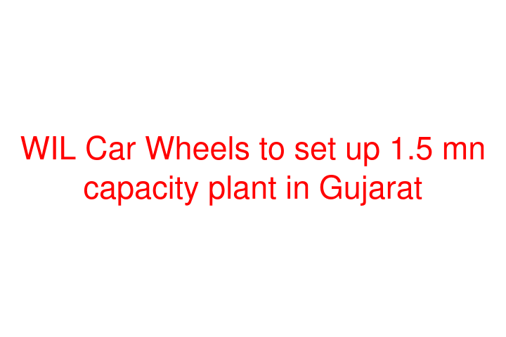 WIL Car Wheels to set up 1.5 mn capacity plant in Gujarat